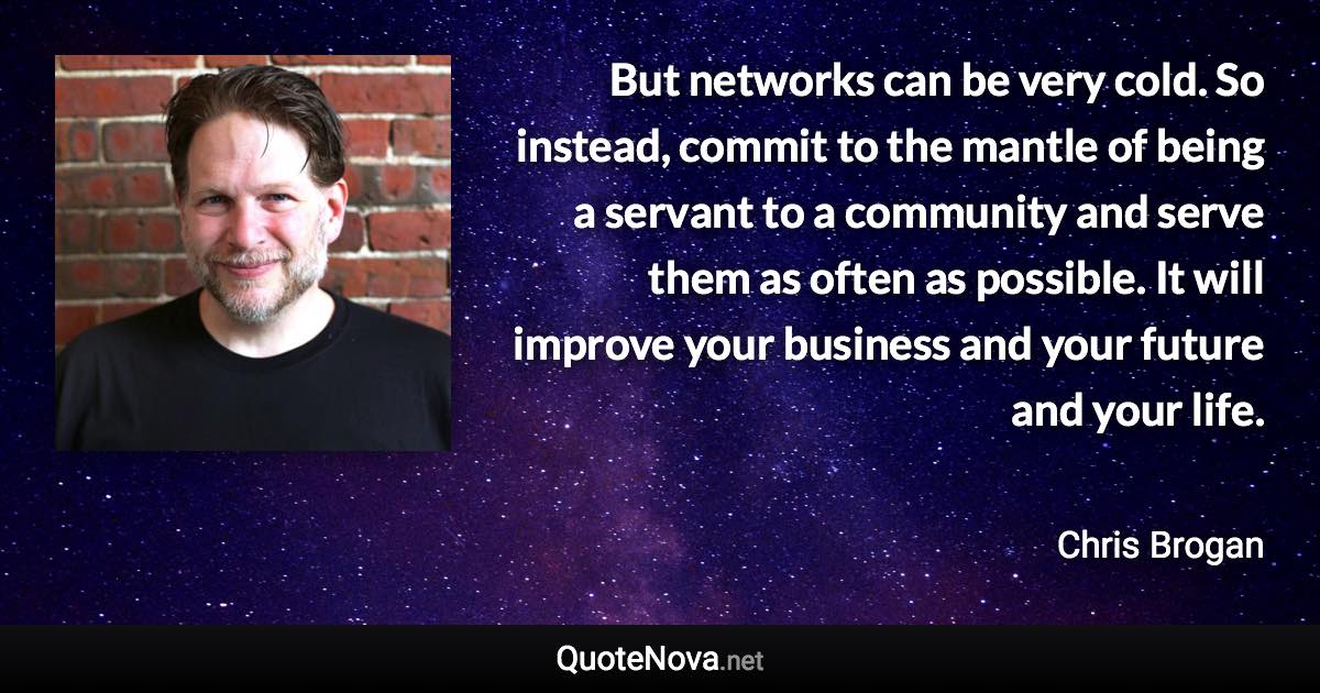 But networks can be very cold. So instead, commit to the mantle of being a servant to a community and serve them as often as possible. It will improve your business and your future and your life. - Chris Brogan quote