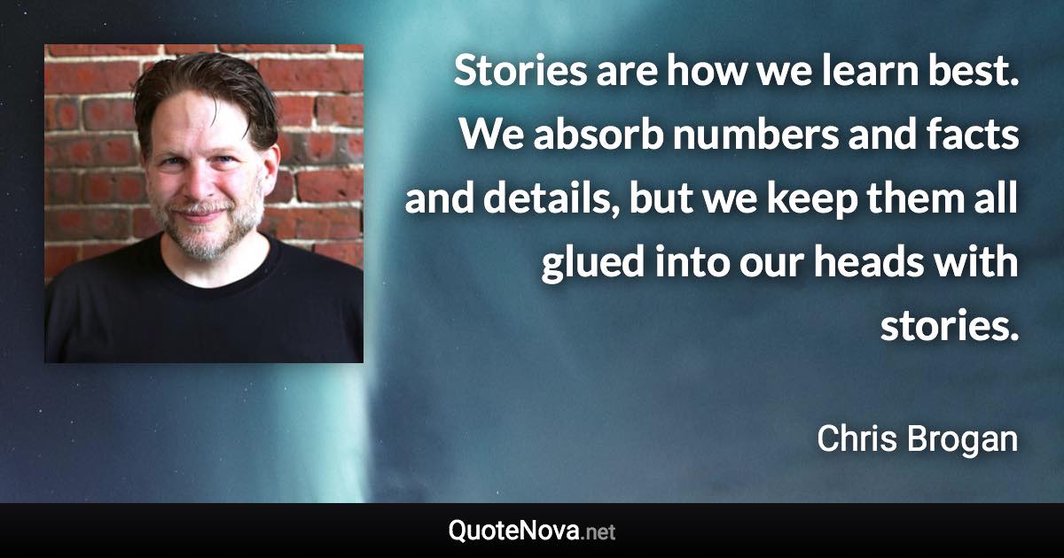 Stories are how we learn best. We absorb numbers and facts and details, but we keep them all glued into our heads with stories. - Chris Brogan quote