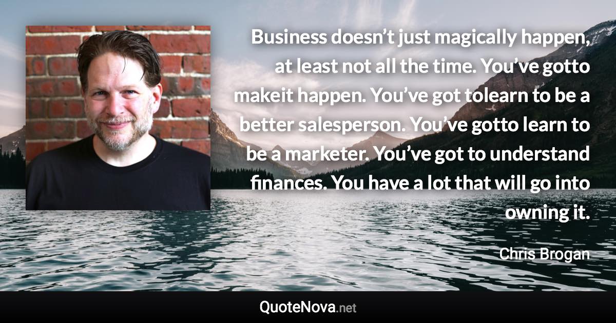 Business doesn’t just magically happen, at least not all the time. You’ve gotto makeit happen. You’ve got tolearn to be a better salesperson. You’ve gotto learn to be a marketer. You’ve got to understand finances. You have a lot that will go into owning it. - Chris Brogan quote