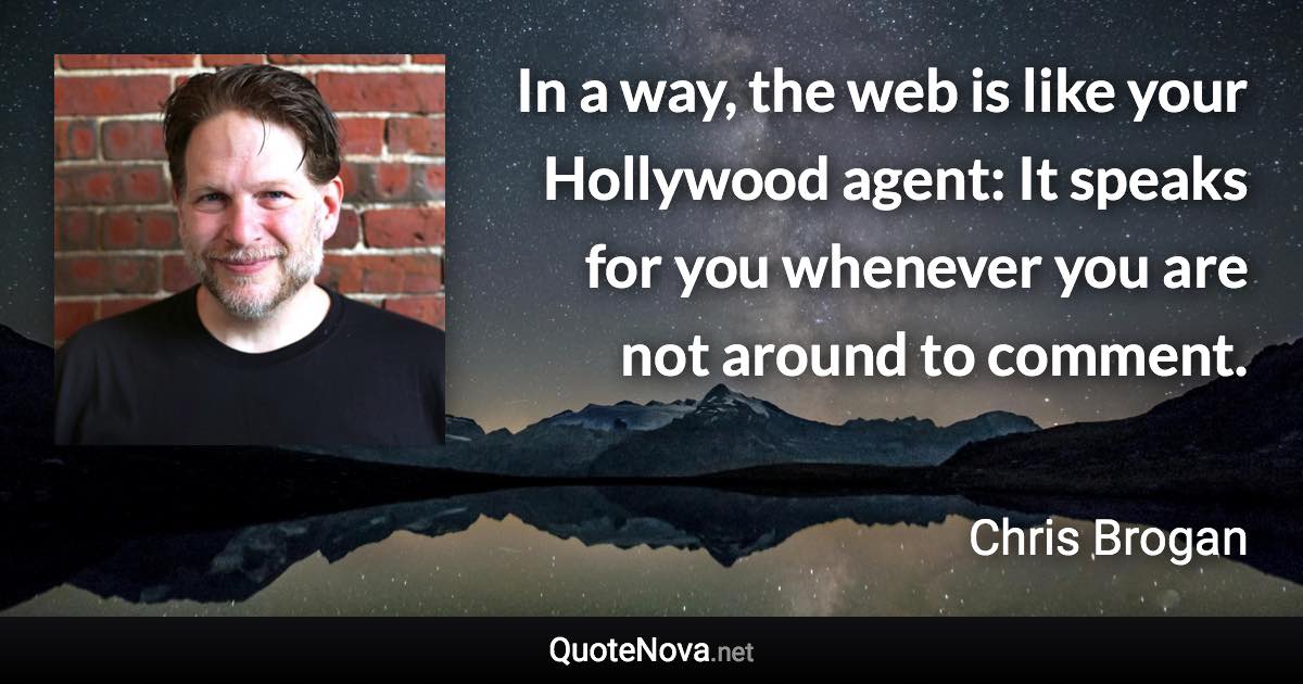 In a way, the web is like your Hollywood agent: It speaks for you whenever you are not around to comment. - Chris Brogan quote