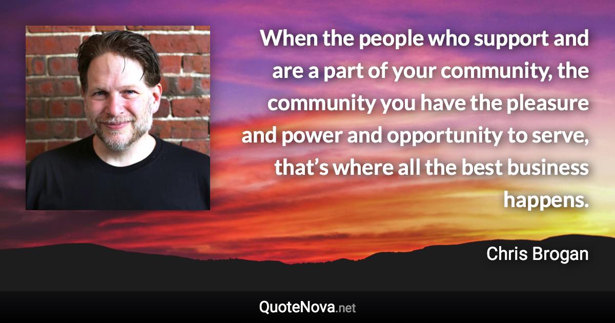 When the people who support and are a part of your community, the community you have the pleasure and power and opportunity to serve, that’s where all the best business happens. - Chris Brogan quote