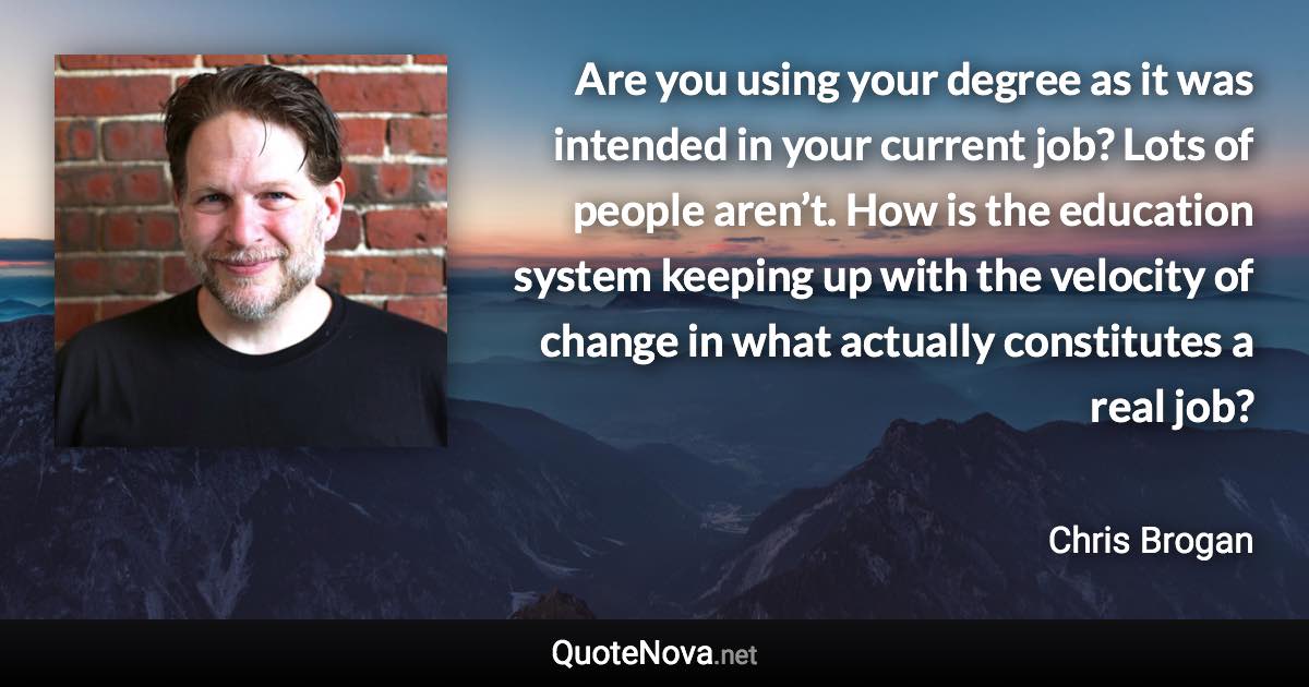 Are you using your degree as it was intended in your current job? Lots of people aren’t. How is the education system keeping up with the velocity of change in what actually constitutes a real job? - Chris Brogan quote