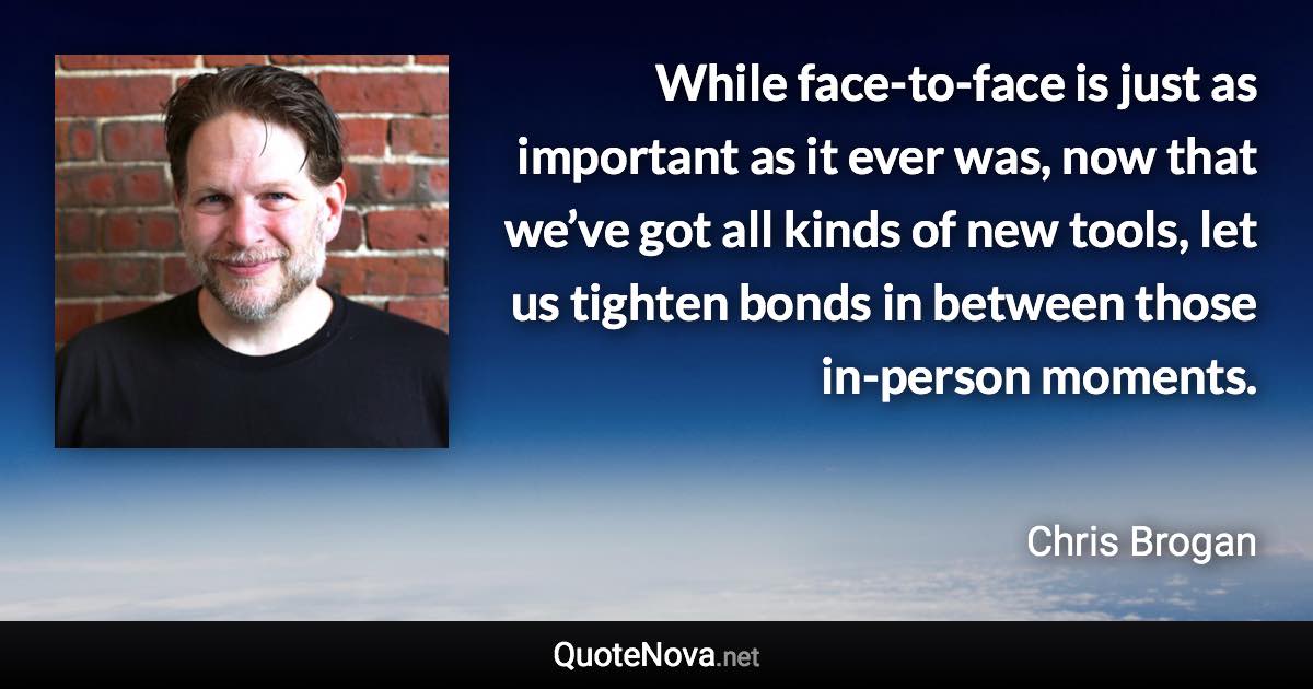 While face-to-face is just as important as it ever was, now that we’ve got all kinds of new tools, let us tighten bonds in between those in-person moments. - Chris Brogan quote