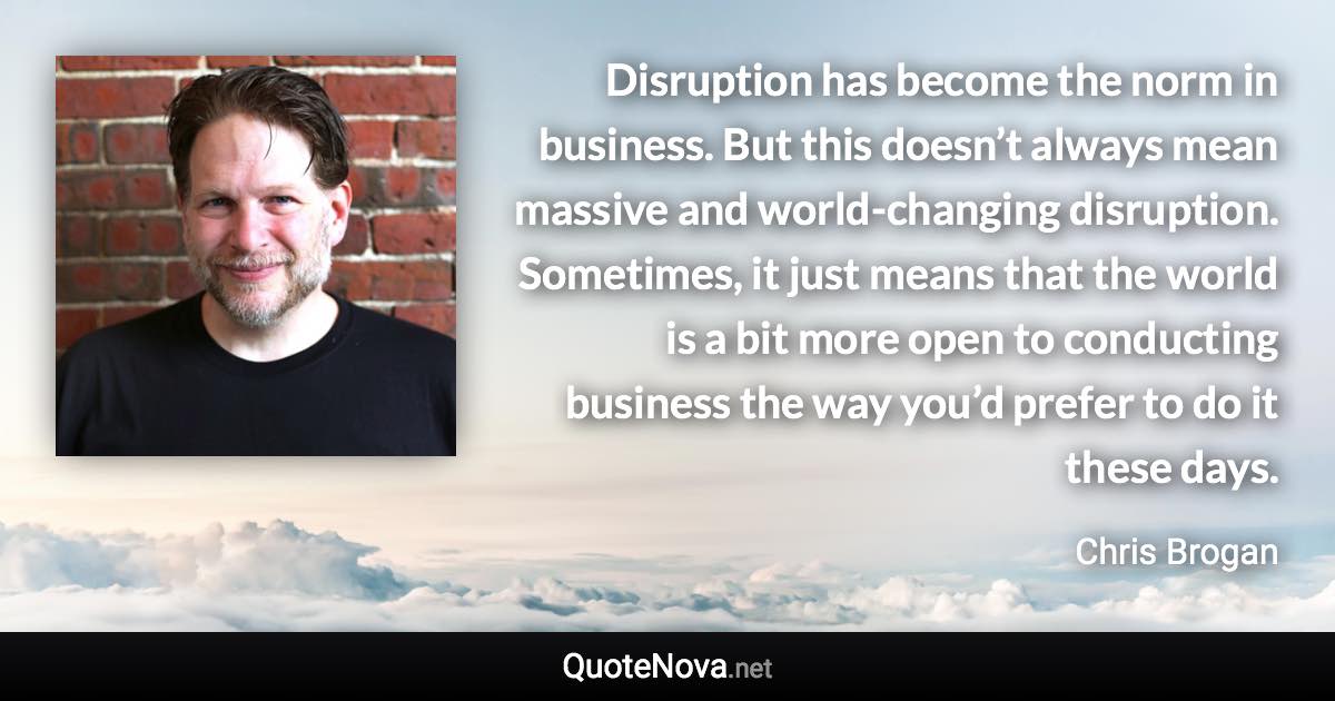 Disruption has become the norm in business. But this doesn’t always mean massive and world-changing disruption. Sometimes, it just means that the world is a bit more open to conducting business the way you’d prefer to do it these days. - Chris Brogan quote