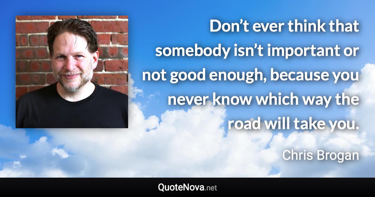 Don’t ever think that somebody isn’t important or not good enough, because you never know which way the road will take you. - Chris Brogan quote