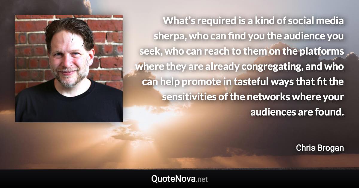 What’s required is a kind of social media sherpa, who can find you the audience you seek, who can reach to them on the platforms where they are already congregating, and who can help promote in tasteful ways that fit the sensitivities of the networks where your audiences are found. - Chris Brogan quote