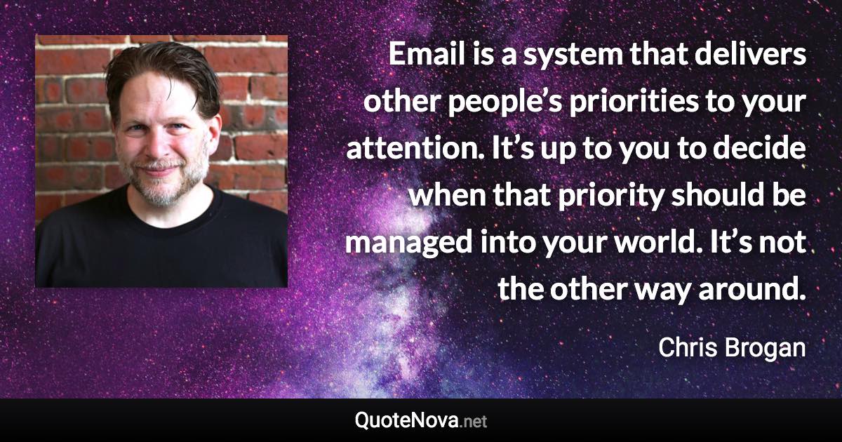 Email is a system that delivers other people’s priorities to your attention. It’s up to you to decide when that priority should be managed into your world. It’s not the other way around. - Chris Brogan quote