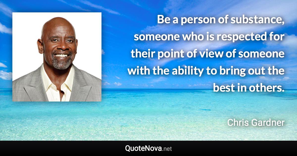 Be a person of substance, someone who is respected for their point of view of someone with the ability to bring out the best in others. - Chris Gardner quote