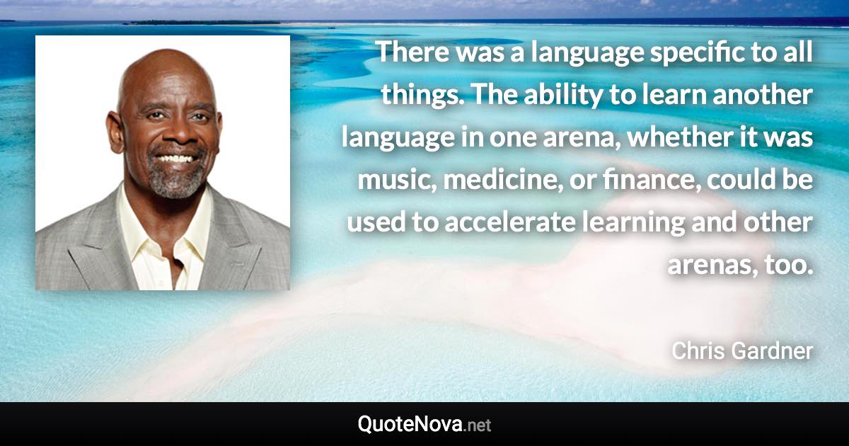 There was a language specific to all things. The ability to learn another language in one arena, whether it was music, medicine, or finance, could be used to accelerate learning and other arenas, too. - Chris Gardner quote