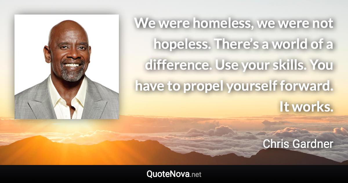 We were homeless, we were not hopeless. There’s a world of a difference. Use your skills. You have to propel yourself forward. It works. - Chris Gardner quote