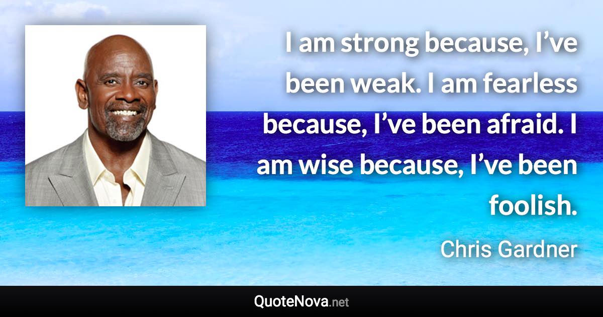 I am strong because, I’ve been weak. I am fearless because, I’ve been afraid. I am wise because, I’ve been foolish. - Chris Gardner quote