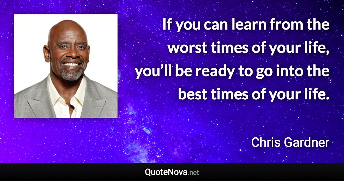 If you can learn from the worst times of your life, you’ll be ready to go into the best times of your life. - Chris Gardner quote