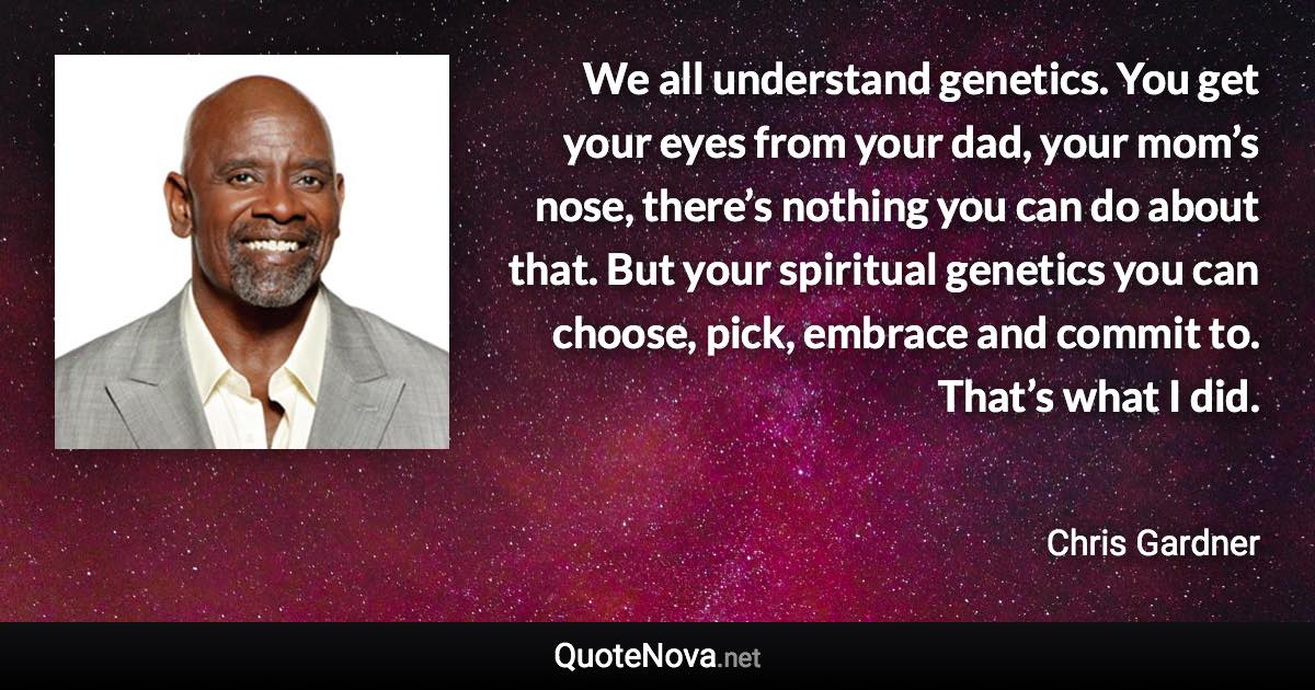 We all understand genetics. You get your eyes from your dad, your mom’s nose, there’s nothing you can do about that. But your spiritual genetics you can choose, pick, embrace and commit to. That’s what I did. - Chris Gardner quote