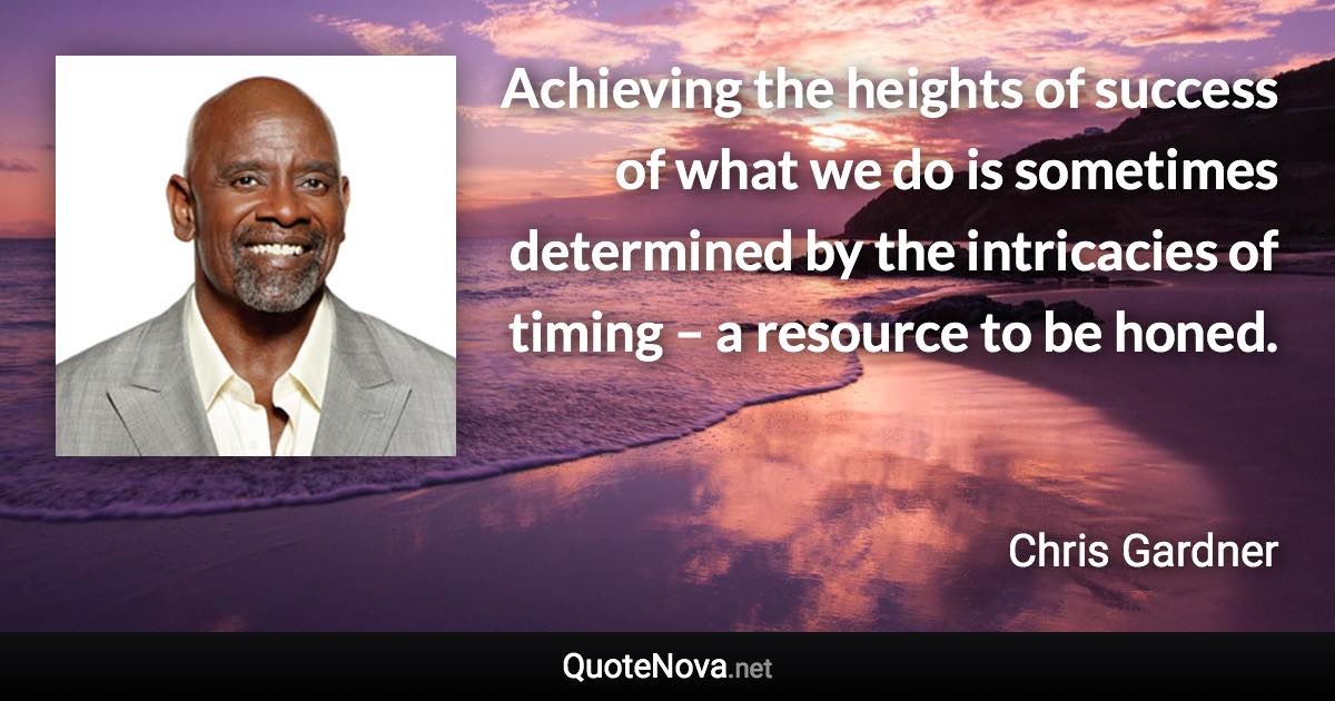 Achieving the heights of success of what we do is sometimes determined by the intricacies of timing – a resource to be honed. - Chris Gardner quote