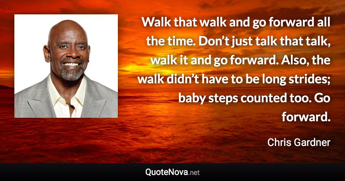 Walk that walk and go forward all the time. Don’t just talk that talk, walk it and go forward. Also, the walk didn’t have to be long strides; baby steps counted too. Go forward. - Chris Gardner quote