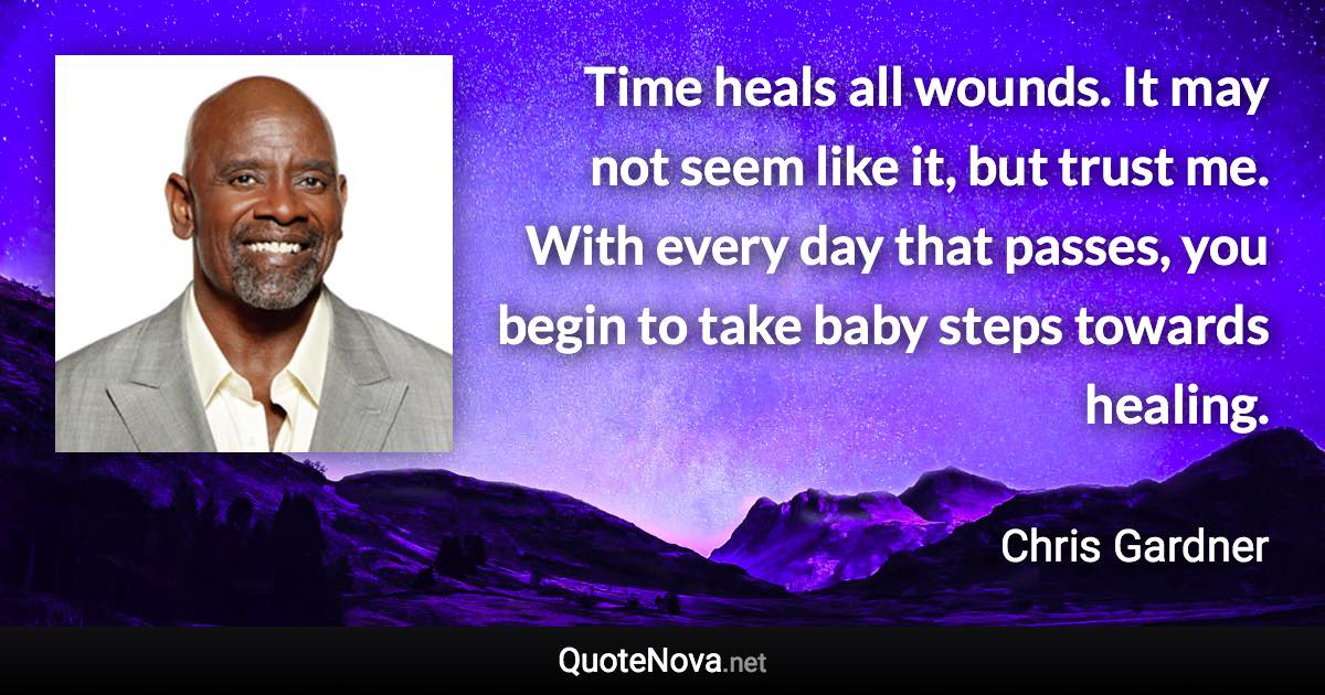 Time heals all wounds. It may not seem like it, but trust me. With every day that passes, you begin to take baby steps towards healing. - Chris Gardner quote