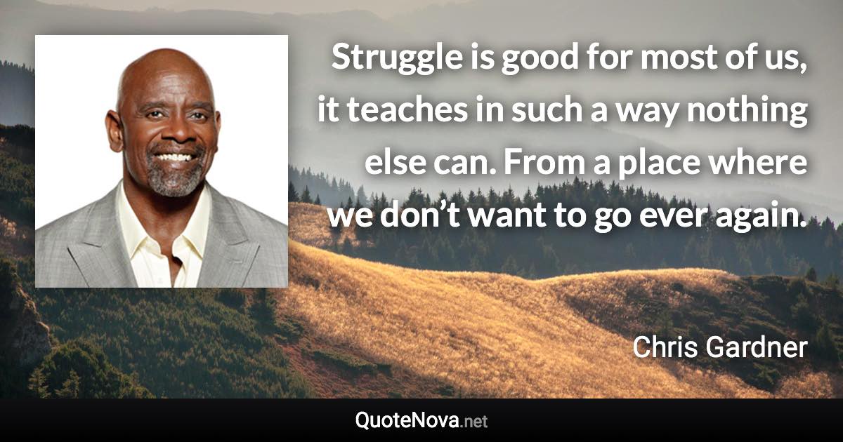 Struggle is good for most of us, it teaches in such a way nothing else can. From a place where we don’t want to go ever again. - Chris Gardner quote