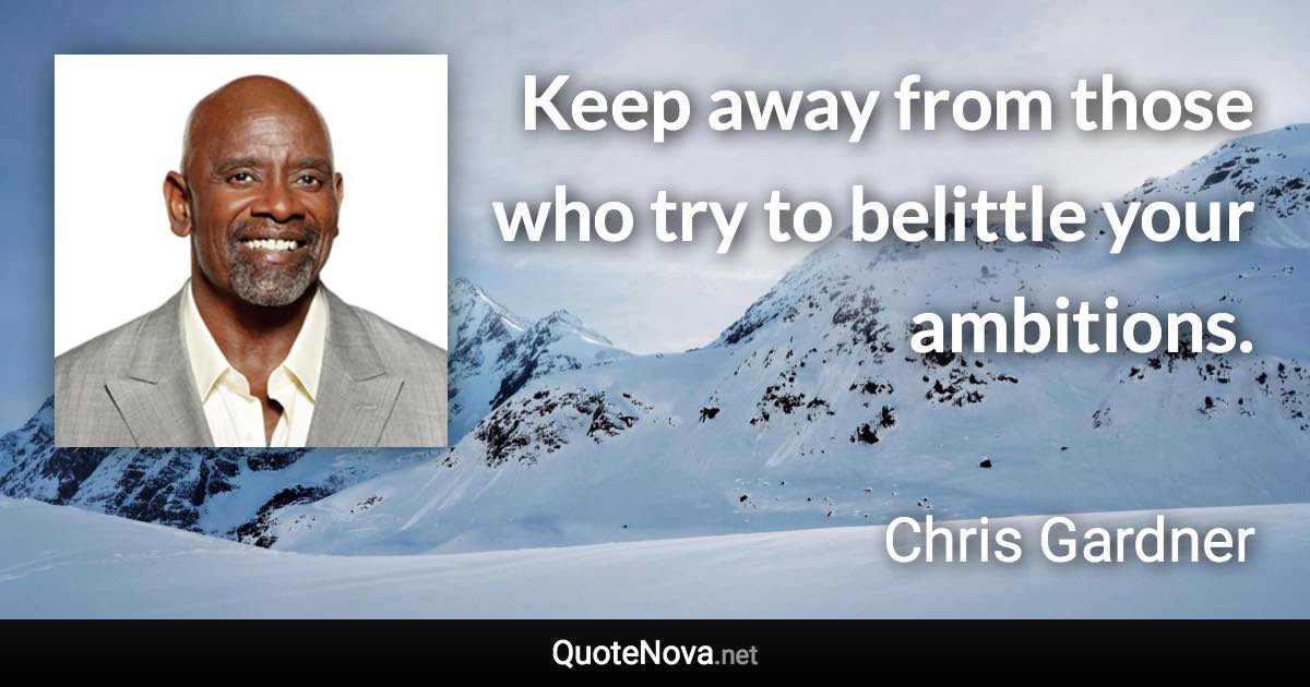 Keep away from those who try to belittle your ambitions. - Chris Gardner quote