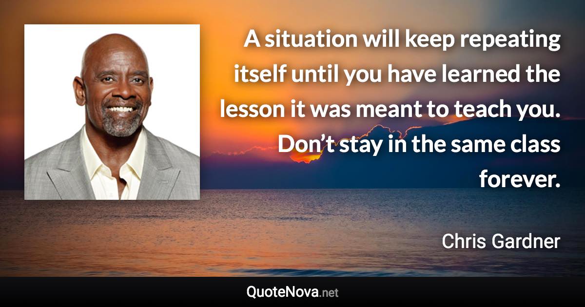 A situation will keep repeating itself until you have learned the lesson it was meant to teach you. Don’t stay in the same class forever. - Chris Gardner quote
