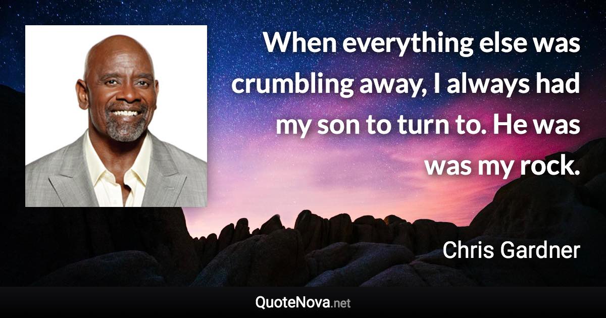 When everything else was crumbling away, I always had my son to turn to. He was was my rock. - Chris Gardner quote