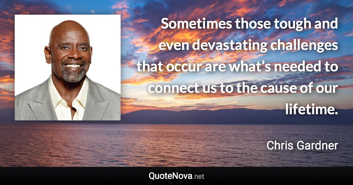 Sometimes those tough and even devastating challenges that occur are what’s needed to connect us to the cause of our lifetime. - Chris Gardner quote