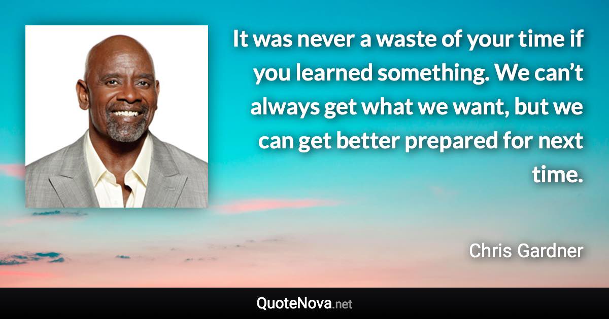 It was never a waste of your time if you learned something. We can’t always get what we want, but we can get better prepared for next time. - Chris Gardner quote