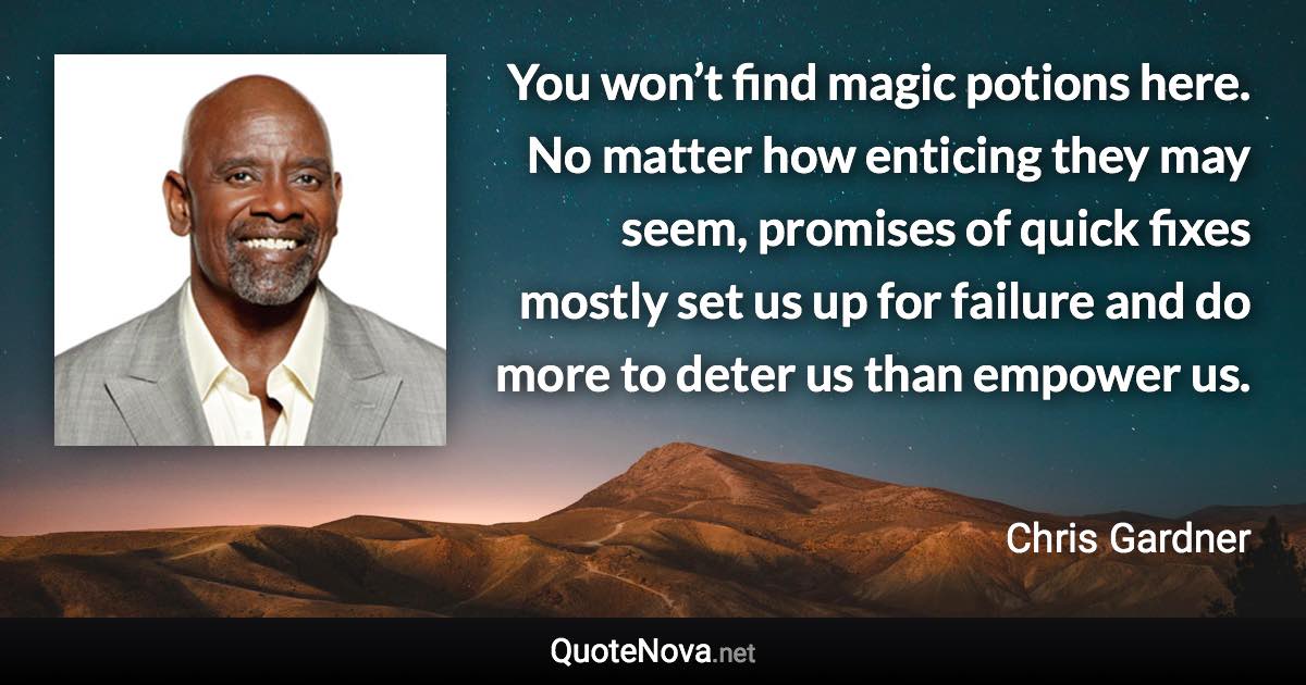 You won’t find magic potions here. No matter how enticing they may seem, promises of quick fixes mostly set us up for failure and do more to deter us than empower us. - Chris Gardner quote