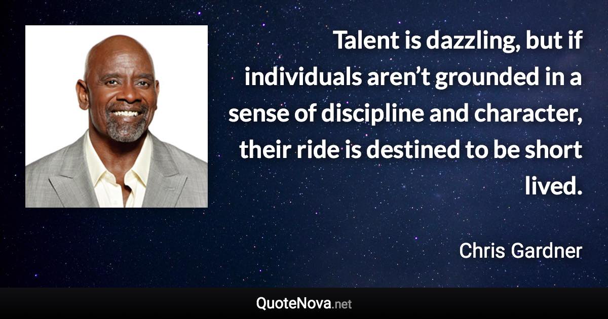 Talent is dazzling, but if individuals aren’t grounded in a sense of discipline and character, their ride is destined to be short lived. - Chris Gardner quote