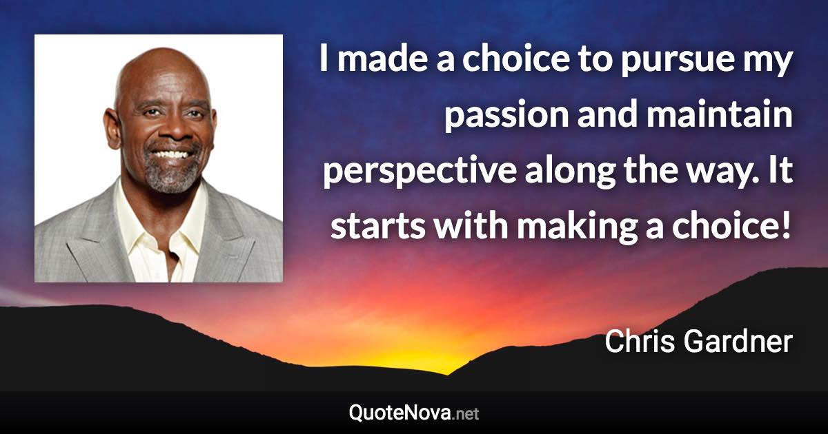 I made a choice to pursue my passion and maintain perspective along the way. It starts with making a choice! - Chris Gardner quote