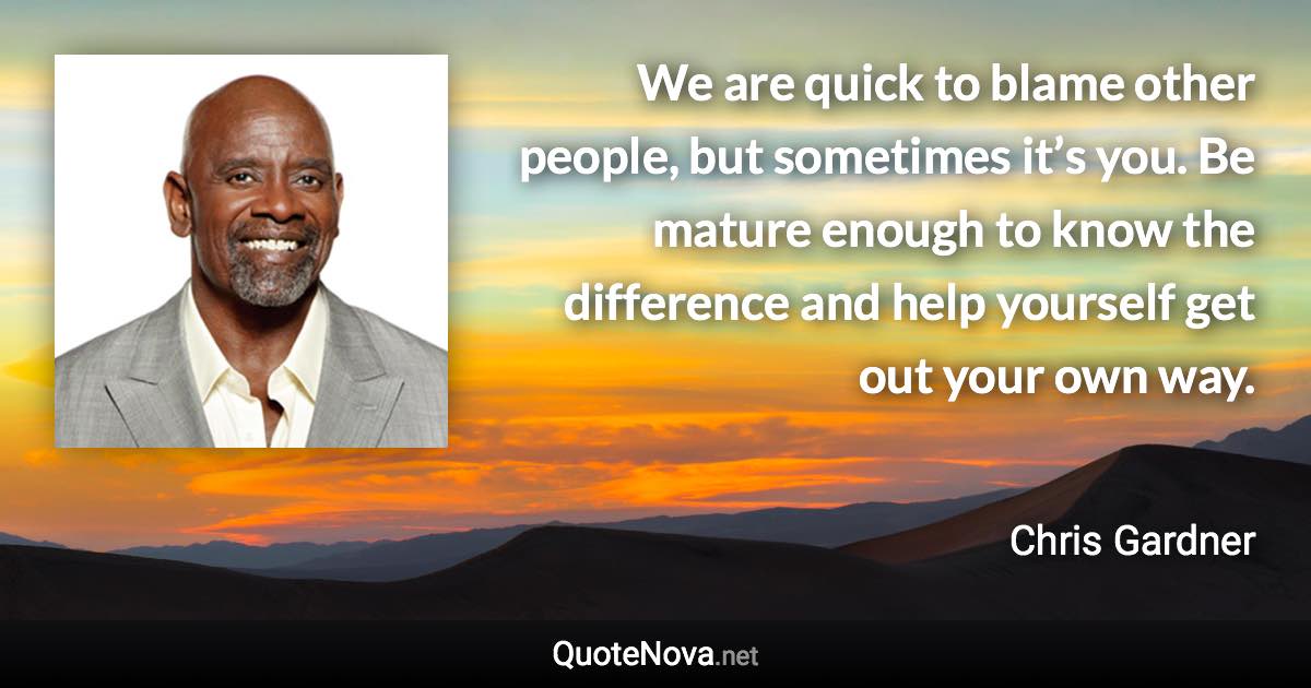 We are quick to blame other people, but sometimes it’s you. Be mature enough to know the difference and help yourself get out your own way. - Chris Gardner quote