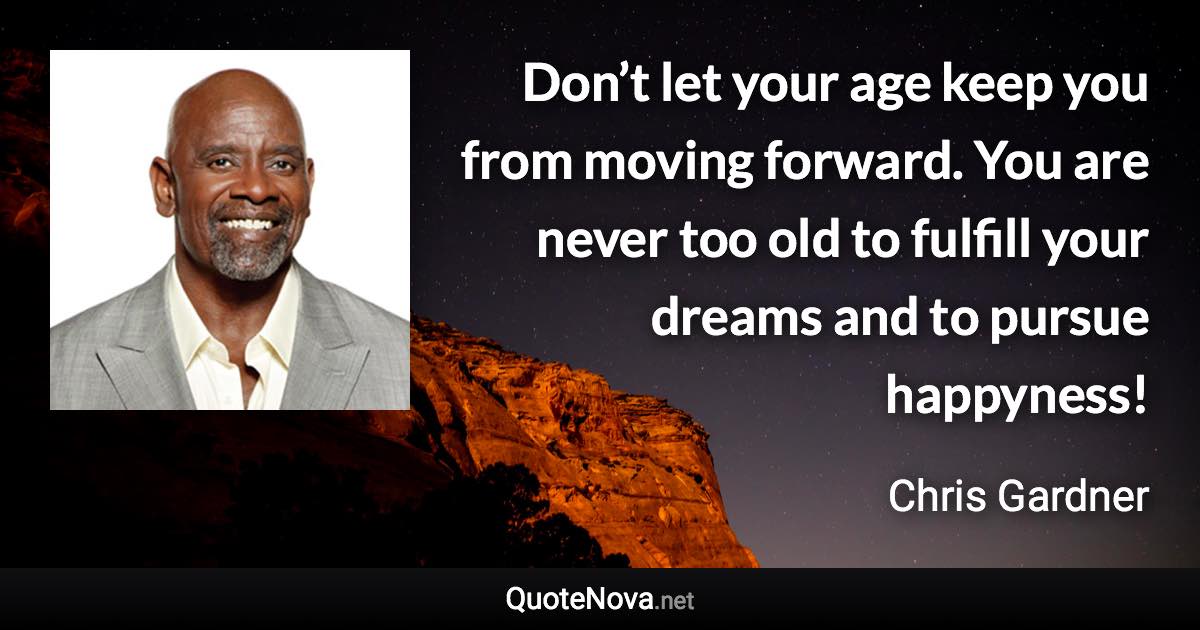 Don’t let your age keep you from moving forward. You are never too old to fulfill your dreams and to pursue happyness! - Chris Gardner quote