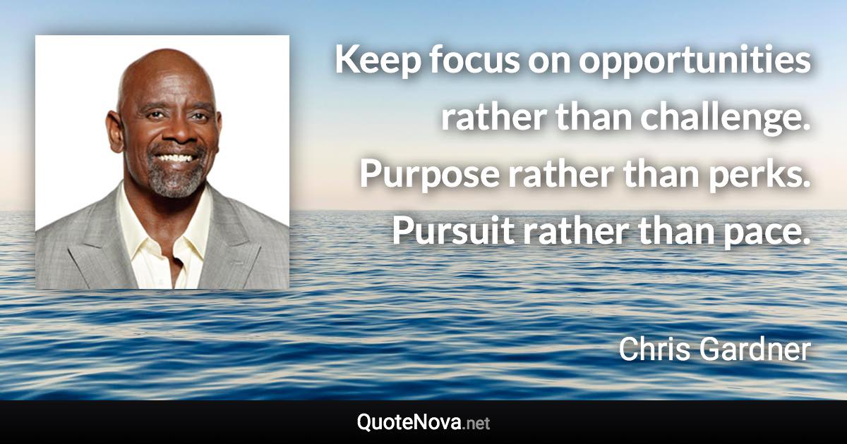 Keep focus on opportunities rather than challenge. Purpose rather than perks. Pursuit rather than pace. - Chris Gardner quote