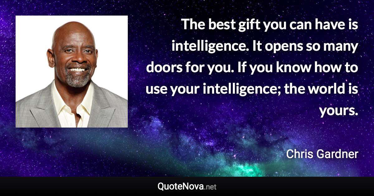 The best gift you can have is intelligence. It opens so many doors for you. If you know how to use your intelligence; the world is yours. - Chris Gardner quote