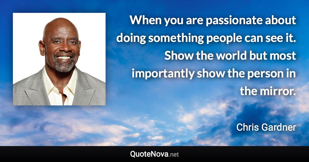 When you are passionate about doing something people can see it. Show the world but most importantly show the person in the mirror. - Chris Gardner quote