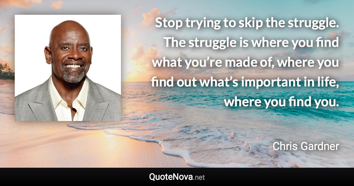 Stop trying to skip the struggle. The struggle is where you find what you’re made of, where you find out what’s important in life, where you find you. - Chris Gardner quote