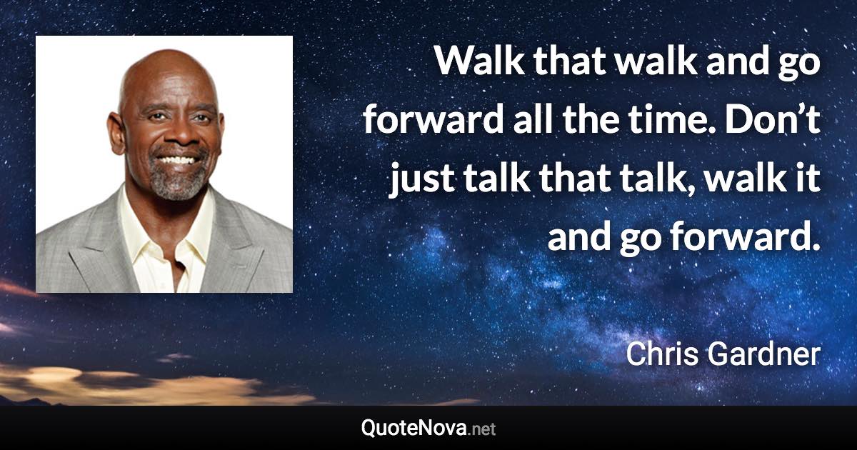 Walk that walk and go forward all the time. Don’t just talk that talk, walk it and go forward. - Chris Gardner quote