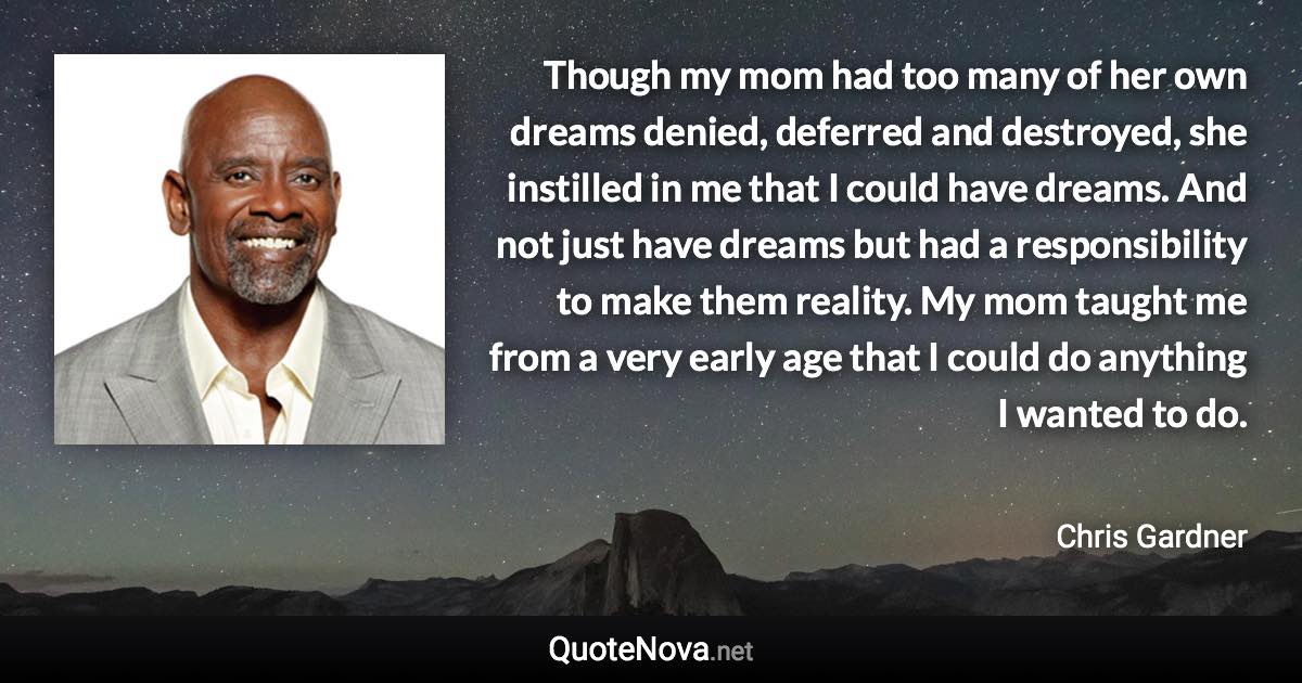 Though my mom had too many of her own dreams denied, deferred and destroyed, she instilled in me that I could have dreams. And not just have dreams but had a responsibility to make them reality. My mom taught me from a very early age that I could do anything I wanted to do. - Chris Gardner quote