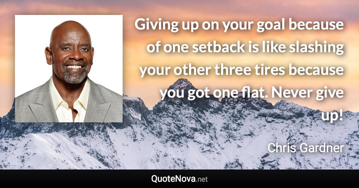 Giving up on your goal because of one setback is like slashing your other three tires because you got one flat. Never give up! - Chris Gardner quote