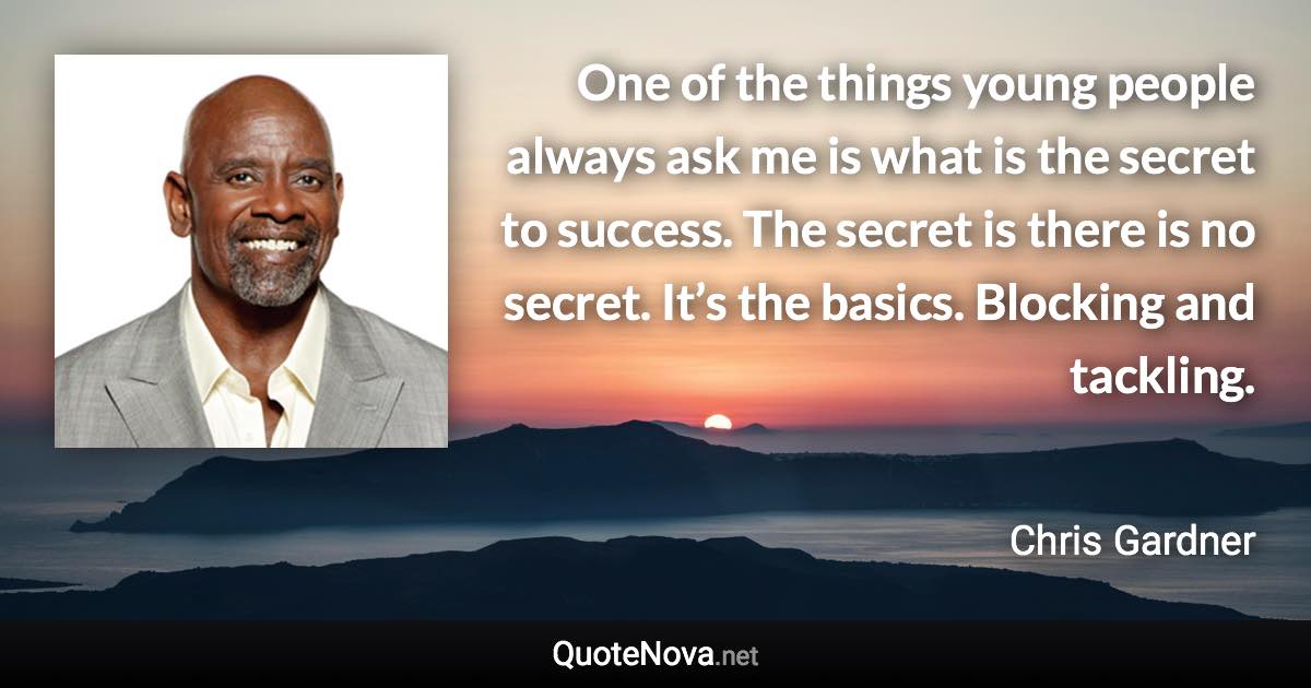 One of the things young people always ask me is what is the secret to success. The secret is there is no secret. It’s the basics. Blocking and tackling. - Chris Gardner quote