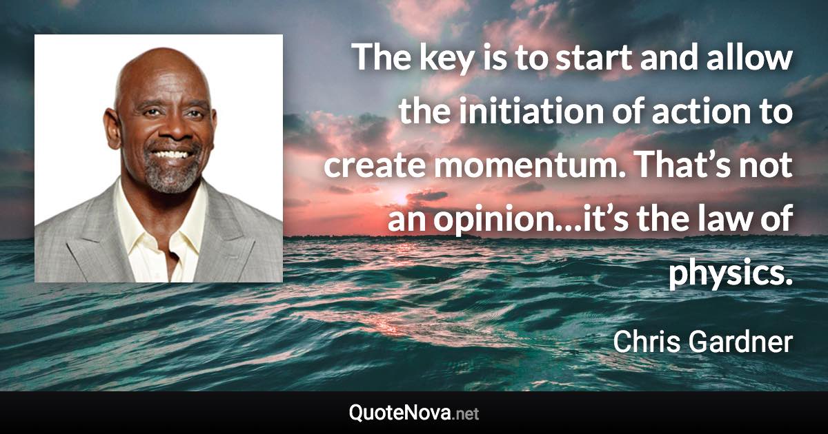 The key is to start and allow the initiation of action to create momentum. That’s not an opinion…it’s the law of physics. - Chris Gardner quote
