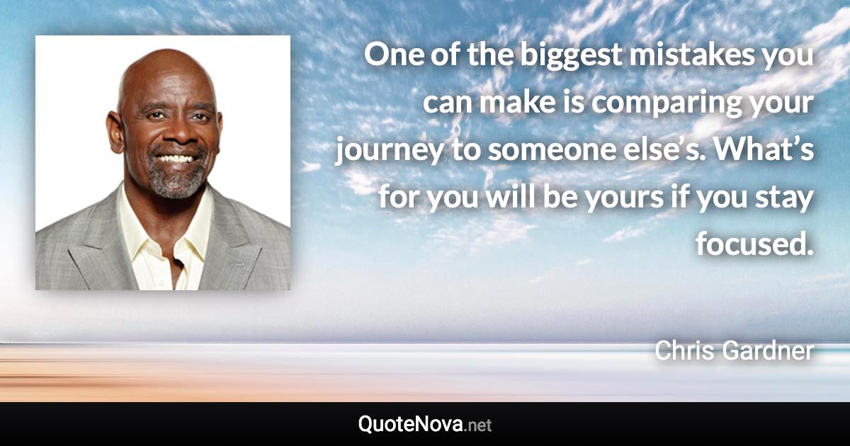 One of the biggest mistakes you can make is comparing your journey to someone else’s. What’s for you will be yours if you stay focused. - Chris Gardner quote