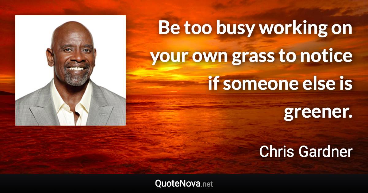 Be too busy working on your own grass to notice if someone else is greener. - Chris Gardner quote