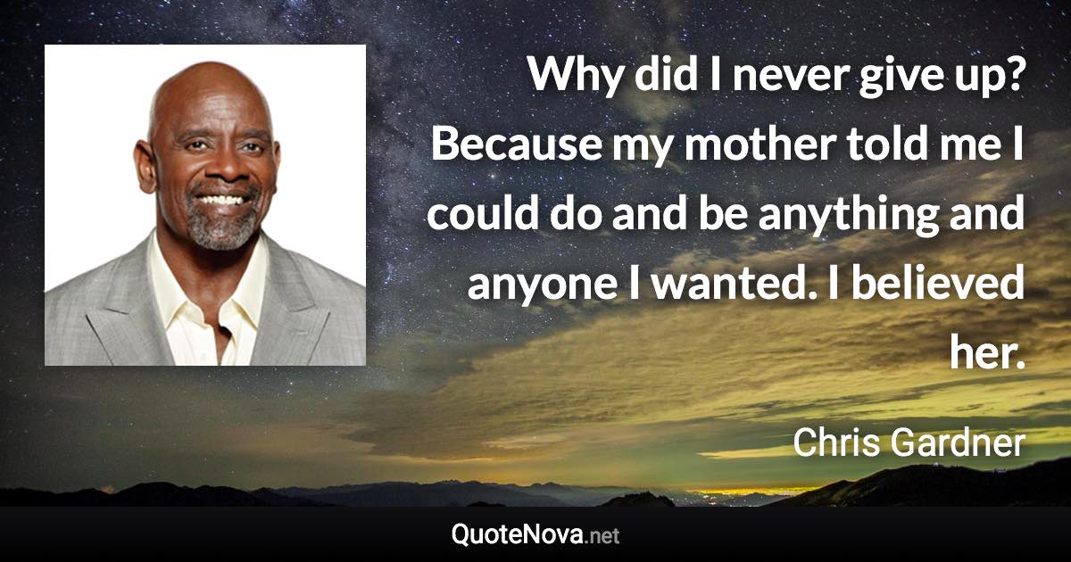 Why did I never give up? Because my mother told me I could do and be anything and anyone I wanted. I believed her. - Chris Gardner quote