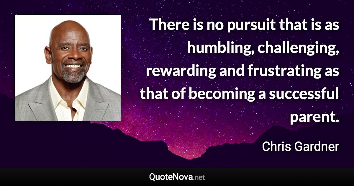 There is no pursuit that is as humbling, challenging, rewarding and frustrating as that of becoming a successful parent. - Chris Gardner quote