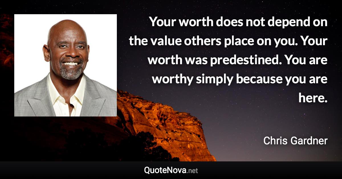 Your worth does not depend on the value others place on you. Your worth was predestined. You are worthy simply because you are here. - Chris Gardner quote