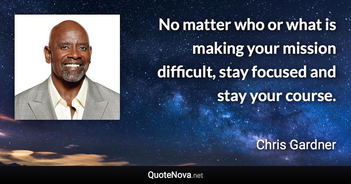 No matter who or what is making your mission difficult, stay focused and stay your course. - Chris Gardner quote