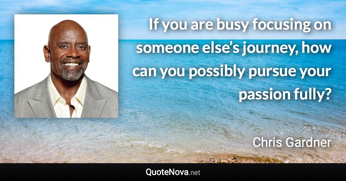 If you are busy focusing on someone else’s journey, how can you possibly pursue your passion fully? - Chris Gardner quote