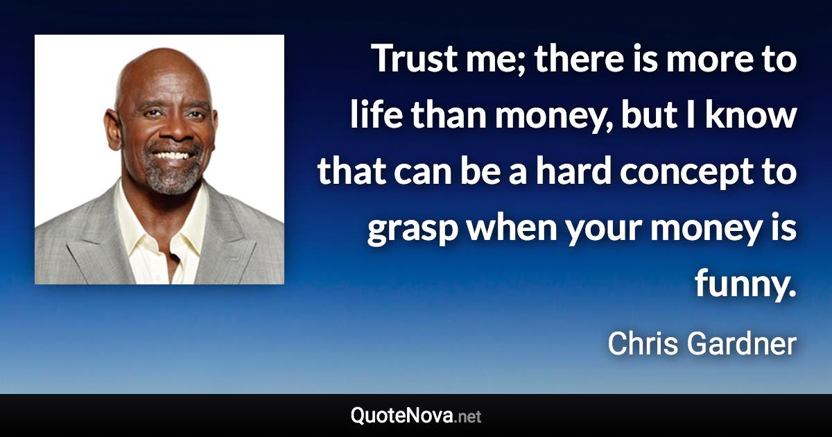 Trust me; there is more to life than money, but I know that can be a hard concept to grasp when your money is funny. - Chris Gardner quote