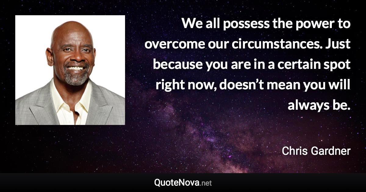 We all possess the power to overcome our circumstances. Just because you are in a certain spot right now, doesn’t mean you will always be. - Chris Gardner quote