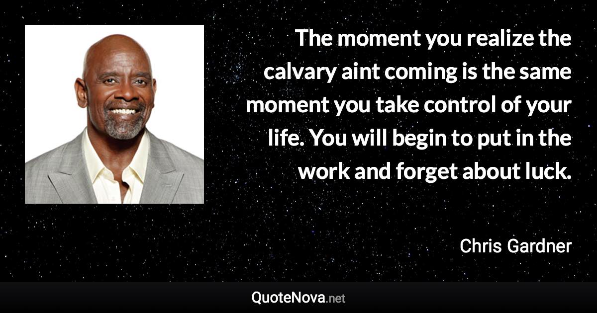 The moment you realize the calvary aint coming is the same moment you take control of your life. You will begin to put in the work and forget about luck. - Chris Gardner quote